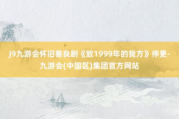 J9九游会怀旧善良剧《致1999年的我方》停更-九游会(中国区)集团官方网站