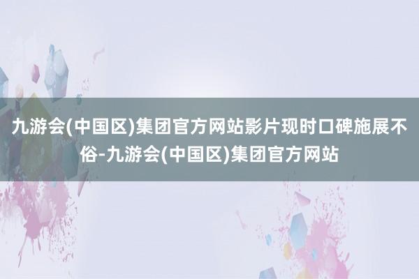 九游会(中国区)集团官方网站影片现时口碑施展不俗-九游会(中国区)集团官方网站