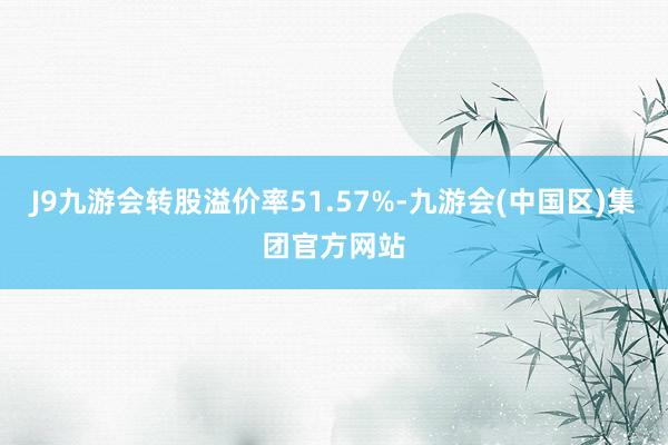 J9九游会转股溢价率51.57%-九游会(中国区)集团官方网站