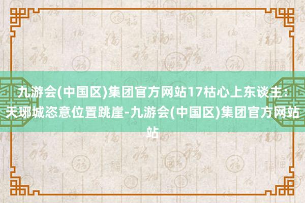 九游会(中国区)集团官方网站17枯心上东谈主：天琊城恣意位置跳崖-九游会(中国区)集团官方网站