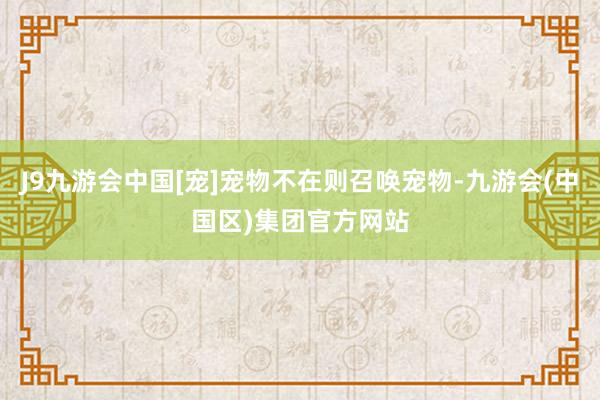 J9九游会中国[宠]宠物不在则召唤宠物-九游会(中国区)集团官方网站