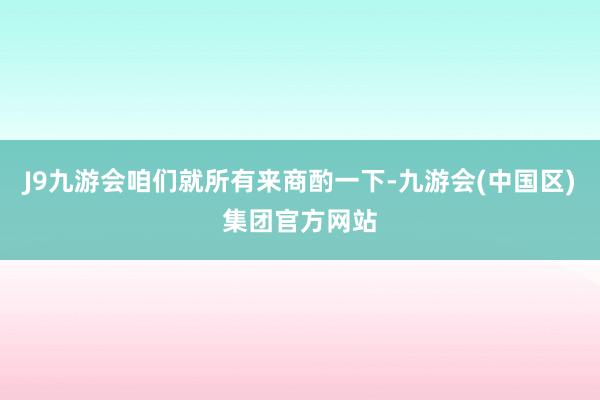 J9九游会咱们就所有来商酌一下-九游会(中国区)集团官方网站