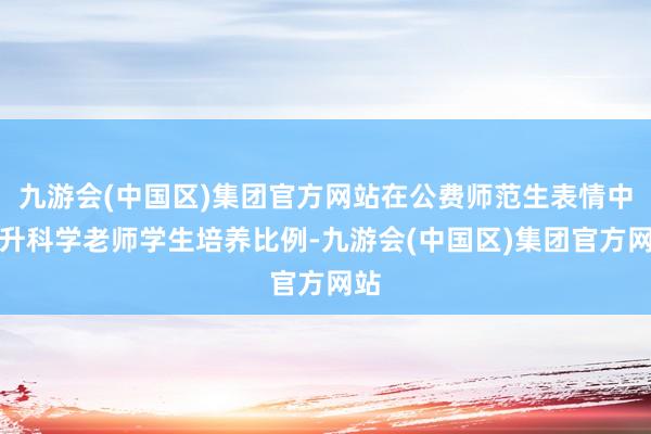 九游会(中国区)集团官方网站在公费师范生表情中晋升科学老师学生培养比例-九游会(中国区)集团官方网站