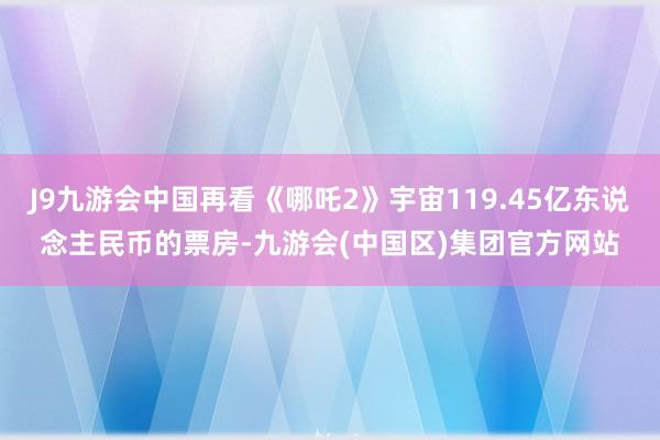 J9九游会中国再看《哪吒2》宇宙119.45亿东说念主民币的票房-九游会(中国区)集团官方网站