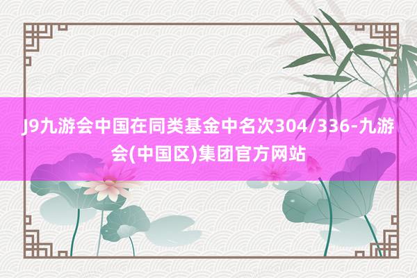 J9九游会中国在同类基金中名次304/336-九游会(中国区)集团官方网站