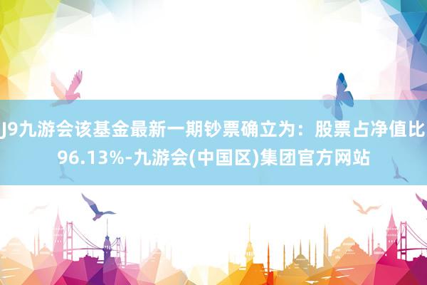 J9九游会该基金最新一期钞票确立为：股票占净值比96.13%-九游会(中国区)集团官方网站