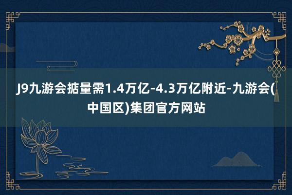 J9九游会掂量需1.4万亿-4.3万亿附近-九游会(中国区)集团官方网站