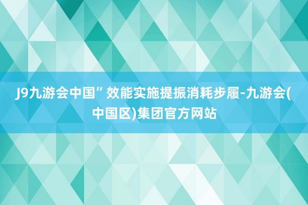 J9九游会中国”　　效能实施提振消耗步履-九游会(中国区)集团官方网站