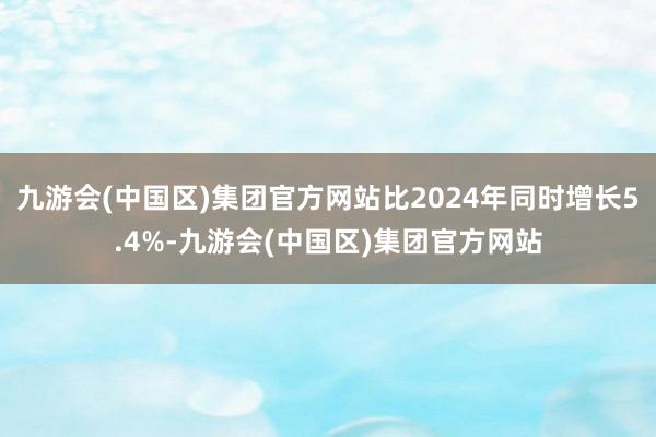 九游会(中国区)集团官方网站比2024年同时增长5.4%-九游会(中国区)集团官方网站