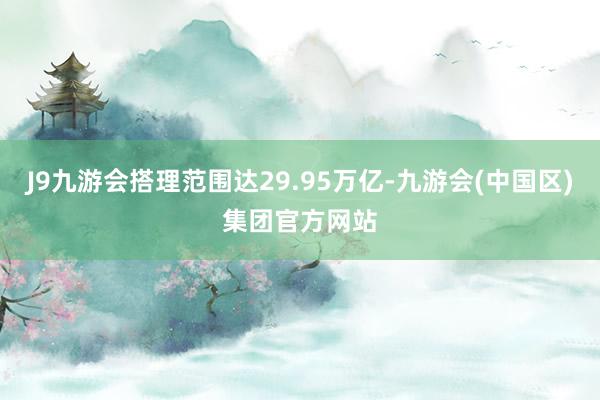 J9九游会搭理范围达29.95万亿-九游会(中国区)集团官方网站