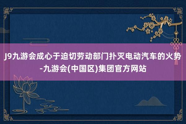 J9九游会成心于迫切劳动部门扑灭电动汽车的火势-九游会(中国区)集团官方网站