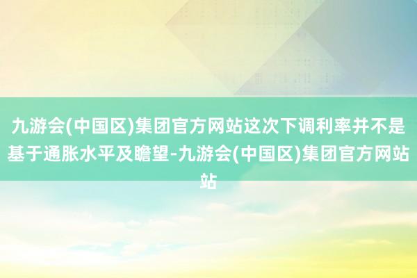 九游会(中国区)集团官方网站这次下调利率并不是基于通胀水平及瞻望-九游会(中国区)集团官方网站