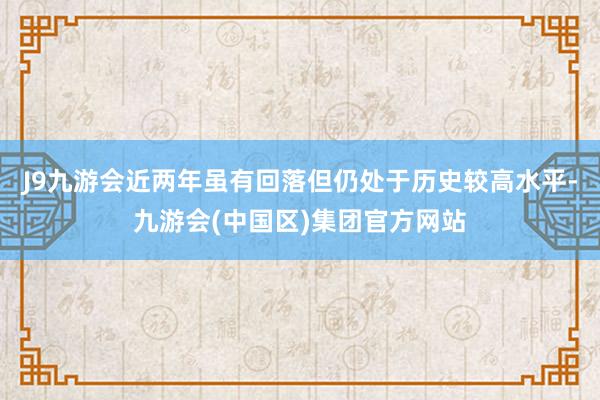 J9九游会近两年虽有回落但仍处于历史较高水平-九游会(中国区)集团官方网站