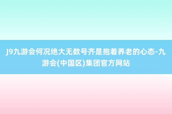 J9九游会何况绝大无数号齐是抱着养老的心态-九游会(中国区)集团官方网站