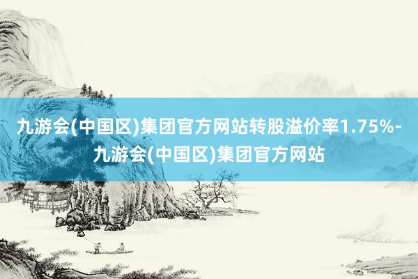 九游会(中国区)集团官方网站转股溢价率1.75%-九游会(中国区)集团官方网站