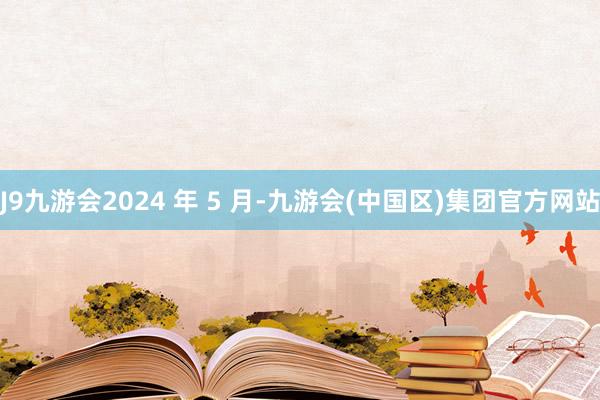 J9九游会2024 年 5 月-九游会(中国区)集团官方网站