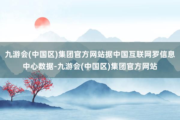 九游会(中国区)集团官方网站据中国互联网罗信息中心数据-九游会(中国区)集团官方网站