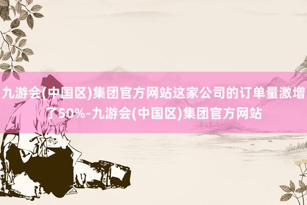 九游会(中国区)集团官方网站这家公司的订单量激增了50%-九游会(中国区)集团官方网站