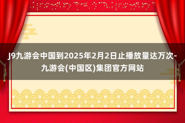 J9九游会中国到2025年2月2日止播放量达万次-九游会(中国区)集团官方网站