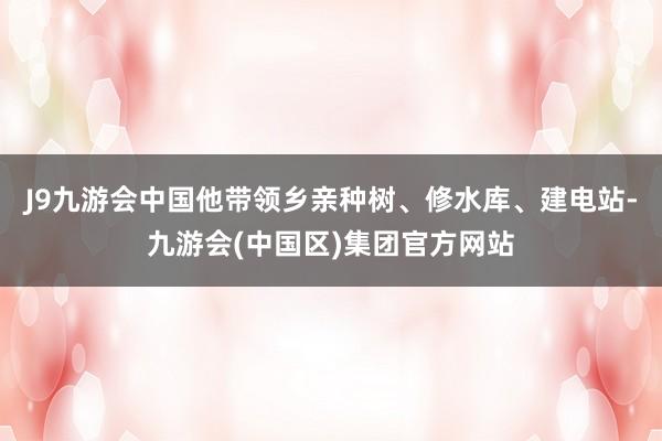 J9九游会中国他带领乡亲种树、修水库、建电站-九游会(中国区)集团官方网站