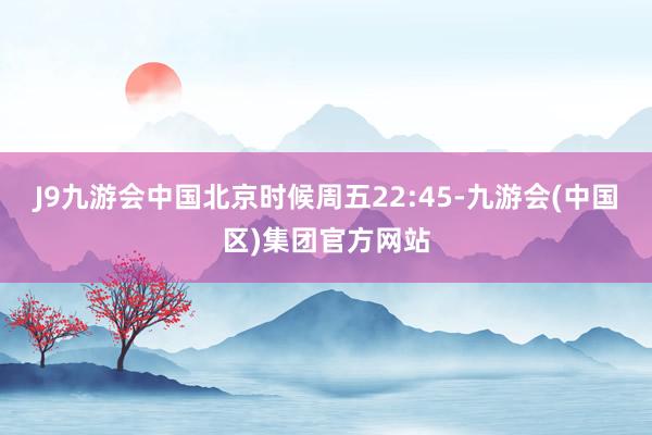 J9九游会中国北京时候周五22:45-九游会(中国区)集团官方网站