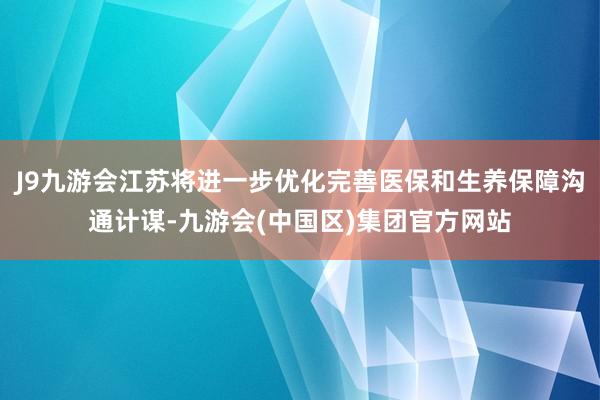 J9九游会江苏将进一步优化完善医保和生养保障沟通计谋-九游会(中国区)集团官方网站