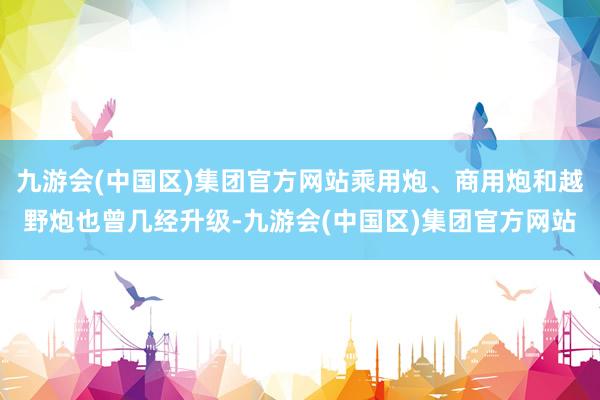 九游会(中国区)集团官方网站乘用炮、商用炮和越野炮也曾几经升级-九游会(中国区)集团官方网站