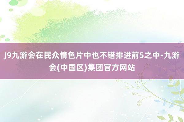 J9九游会在民众情色片中也不错排进前5之中-九游会(中国区)集团官方网站