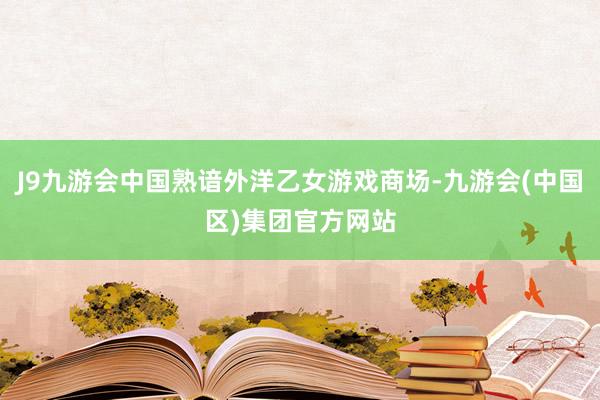 J9九游会中国熟谙外洋乙女游戏商场-九游会(中国区)集团官方网站