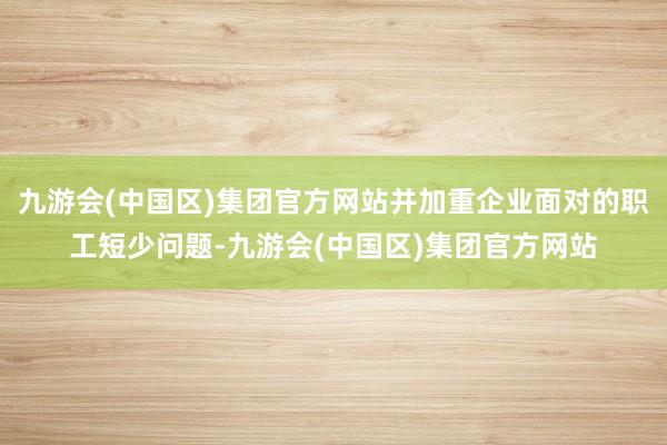 九游会(中国区)集团官方网站并加重企业面对的职工短少问题-九