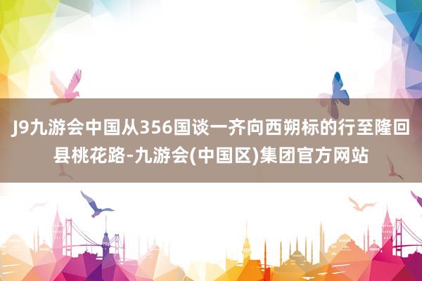 J9九游会中国从356国谈一齐向西朔标的行至隆回县桃花路-九