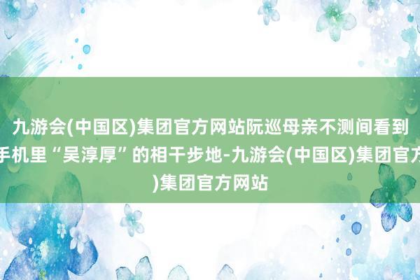 九游会(中国区)集团官方网站阮巡母亲不测间看到了他手机里“吴