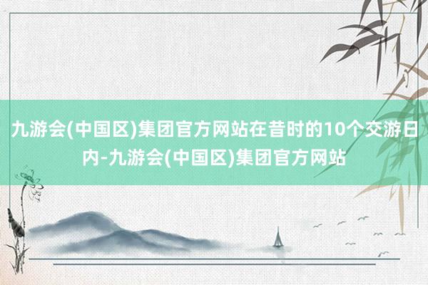 九游会(中国区)集团官方网站在昔时的10个交游日内-九游会(