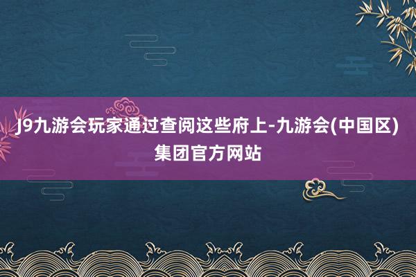 J9九游会玩家通过查阅这些府上-九游会(中国区)集团官方网站