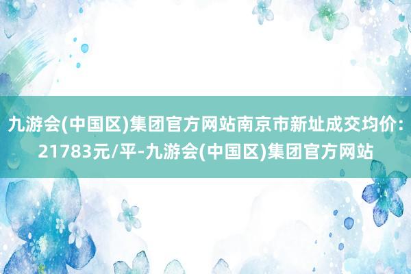 九游会(中国区)集团官方网站南京市新址成交均价：21783元