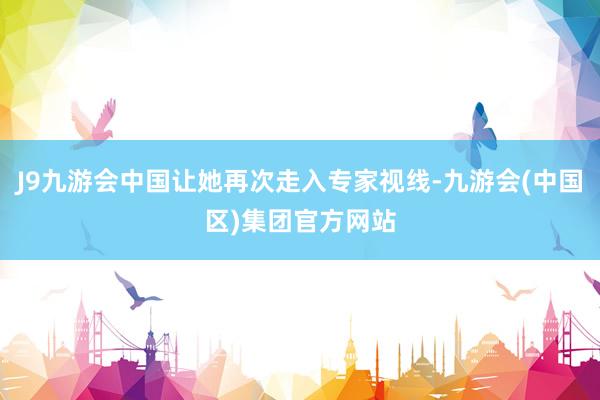 J9九游会中国让她再次走入专家视线-九游会(中国区)集团官方