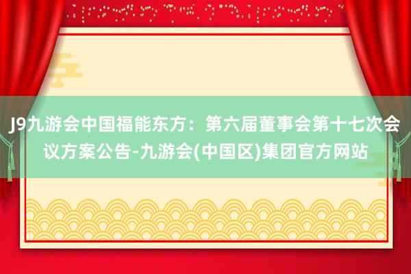 J9九游会中国福能东方：第六届董事会第十七次会议方案公告-九