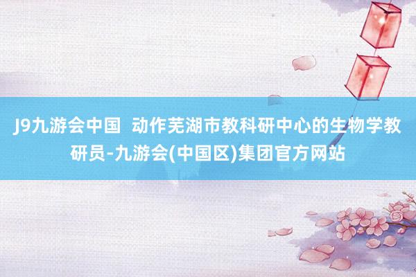 J9九游会中国  动作芜湖市教科研中心的生物学教研员-九游会
