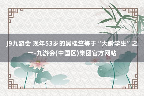 J9九游会 现年53岁的吴桂竺等于“大龄学生”之一-九游会(