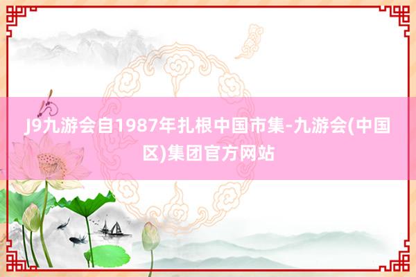 J9九游会　　自1987年扎根中国市集-九游会(中国区)集团