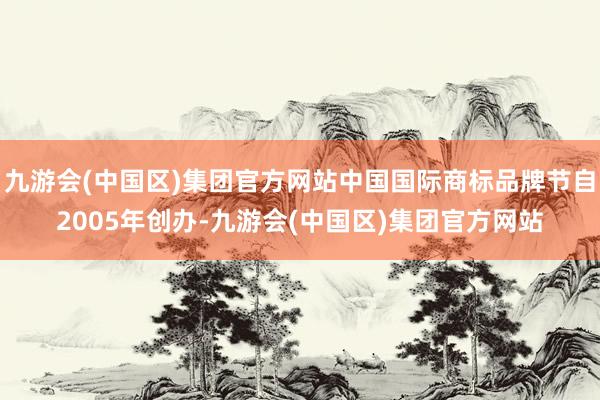 九游会(中国区)集团官方网站中国国际商标品牌节自2005年创