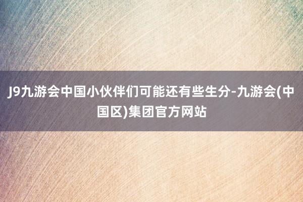J9九游会中国小伙伴们可能还有些生分-九游会(中国区)集团官