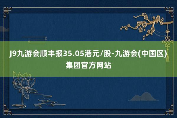 J9九游会顺丰报35.05港元/股-九游会(中国区)集团官方