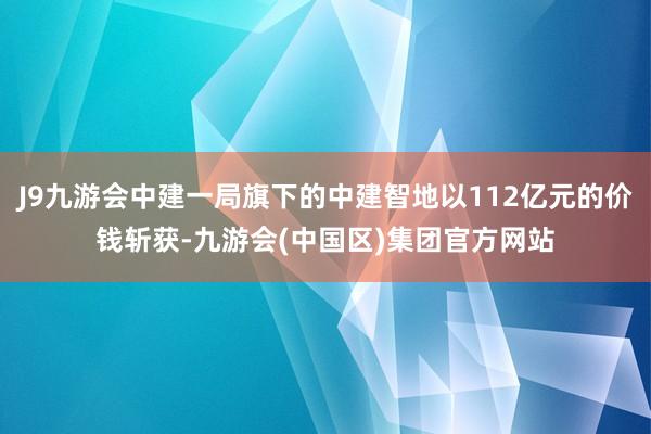 J9九游会中建一局旗下的中建智地以112亿元的价钱斩获-九游