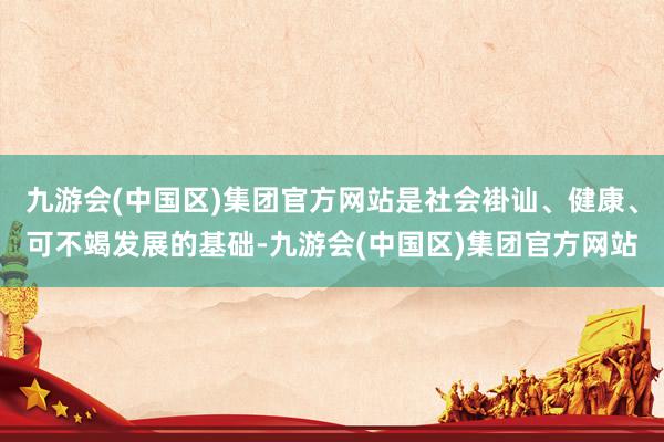 九游会(中国区)集团官方网站是社会褂讪、健康、可不竭发展的基